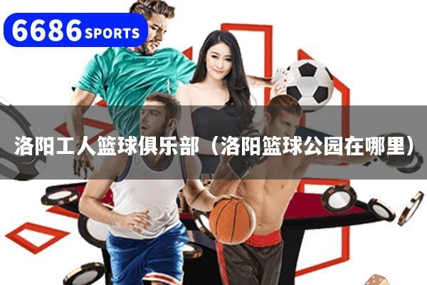 洛阳工人篮球俱乐部(洛阳篮球公园在哪里)