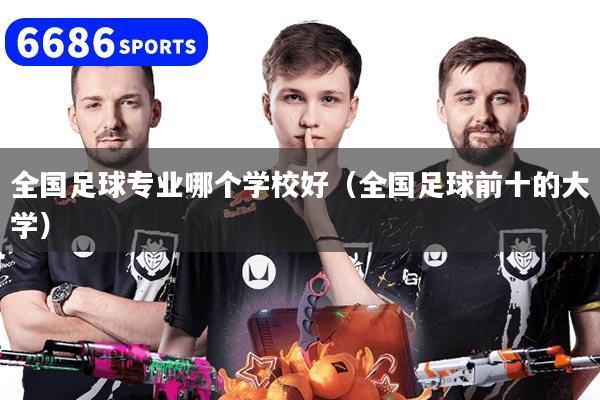 全国足球专业哪个学校好（全国足球前十的大学）