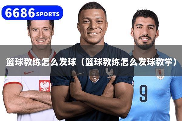 篮球教练怎么发球（篮球教练怎么发球教学）