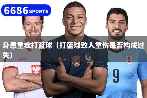 身患重症打篮球(打篮球致人重伤是否构成过失)