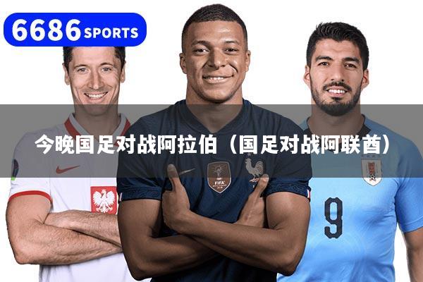 今晚国足对战阿拉伯（国足对战阿联酋）