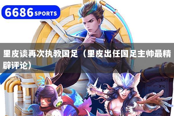 里皮谈再次执教国足（里皮出任国足主帅最精辟评论）